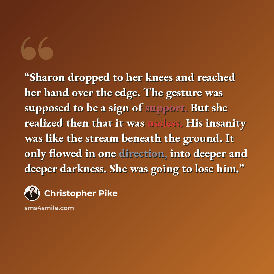 “Sharon dropped to her knees and reached her hand over the edge. The gesture was supposed to be a sign of support. But she realized then that it was useless. His insanity was like the stream beneath the ground. It only flowed in one direction, into deeper and deeper darkness. She was going to lose…” quote by Christopher Pike