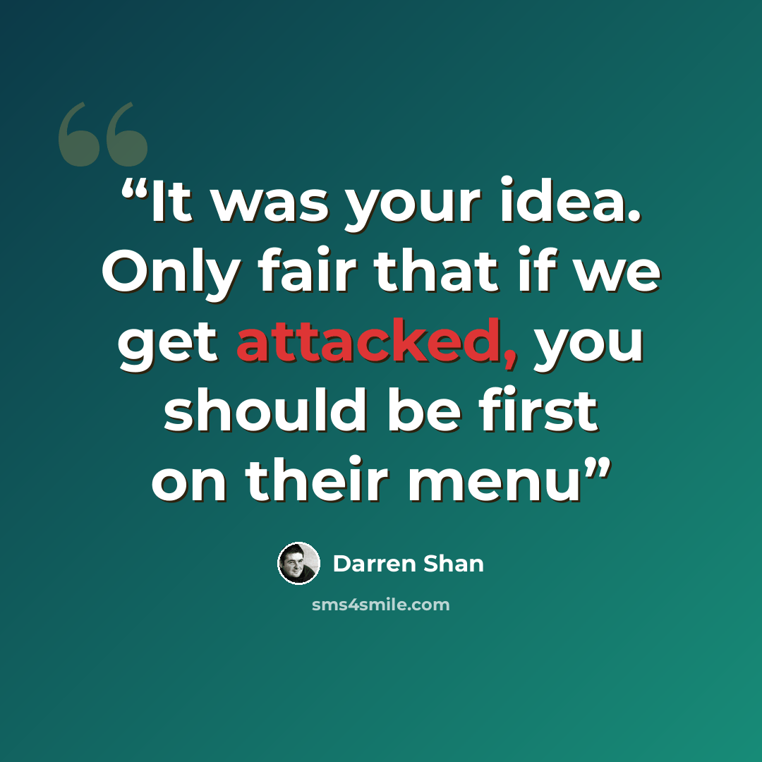 “It was your idea. Only fair that if we get attacked, you should be first on their menu” quote by Darren Shan
