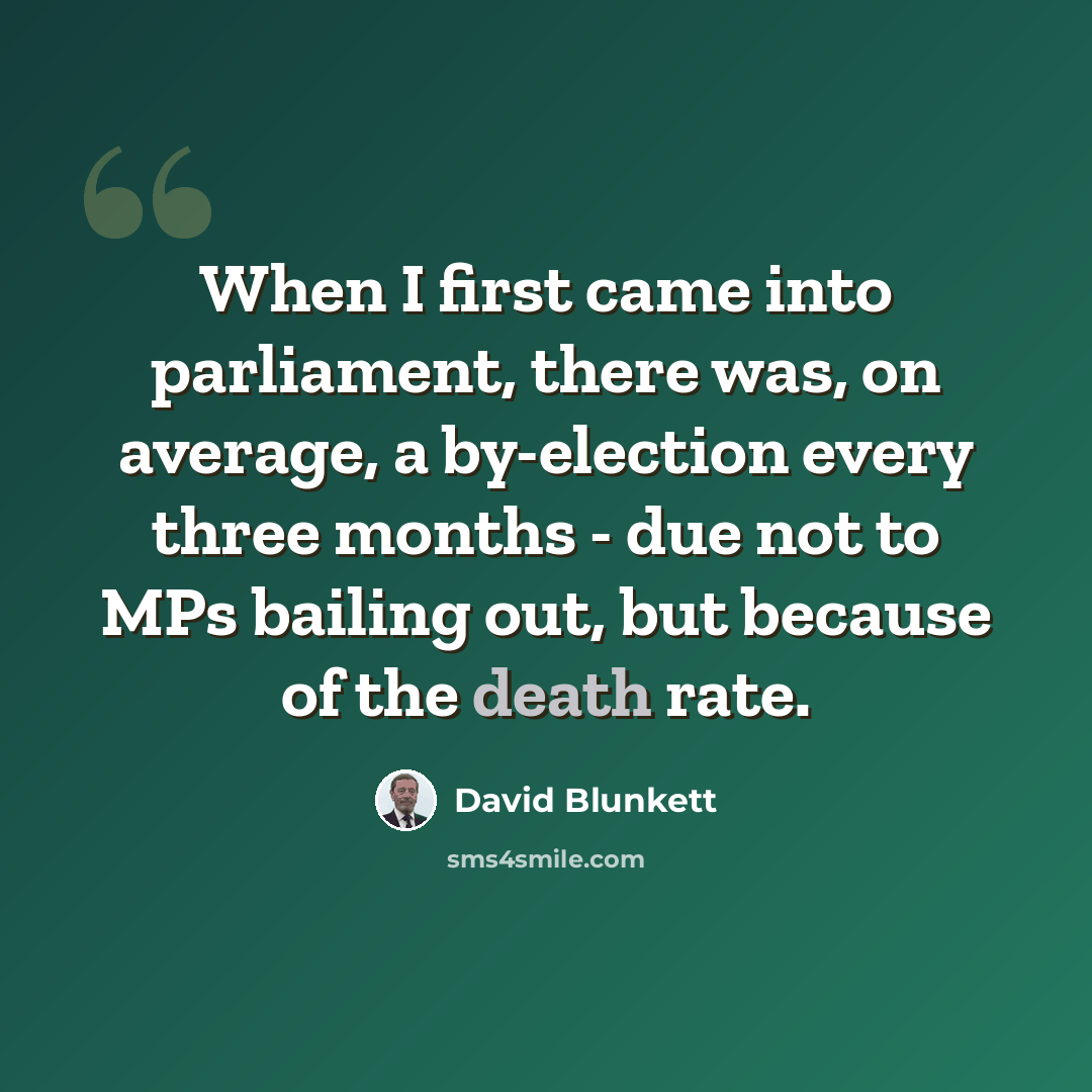 “When I first came into parliament, there was, on average, a by-election every three months - due not to MPs bailing out, but because of the death rate.” quote by David Blunkett