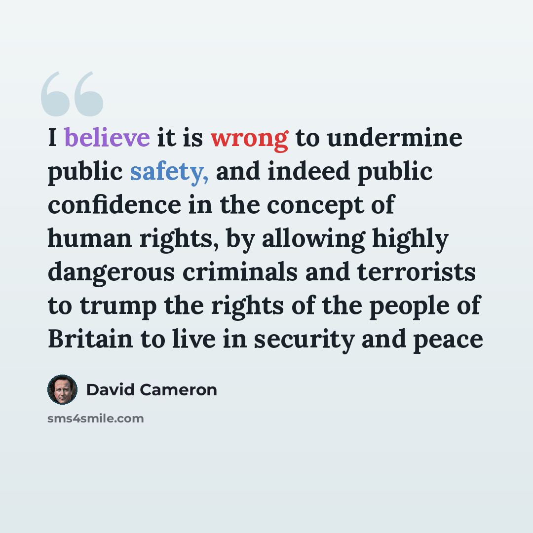 “I believe it is wrong to undermine public safety, and indeed public confidence in the concept of human rights, by allowing highly dangerous criminals and terrorists to trump the rights of the people of Britain to live in security and peace” quote by David Cameron