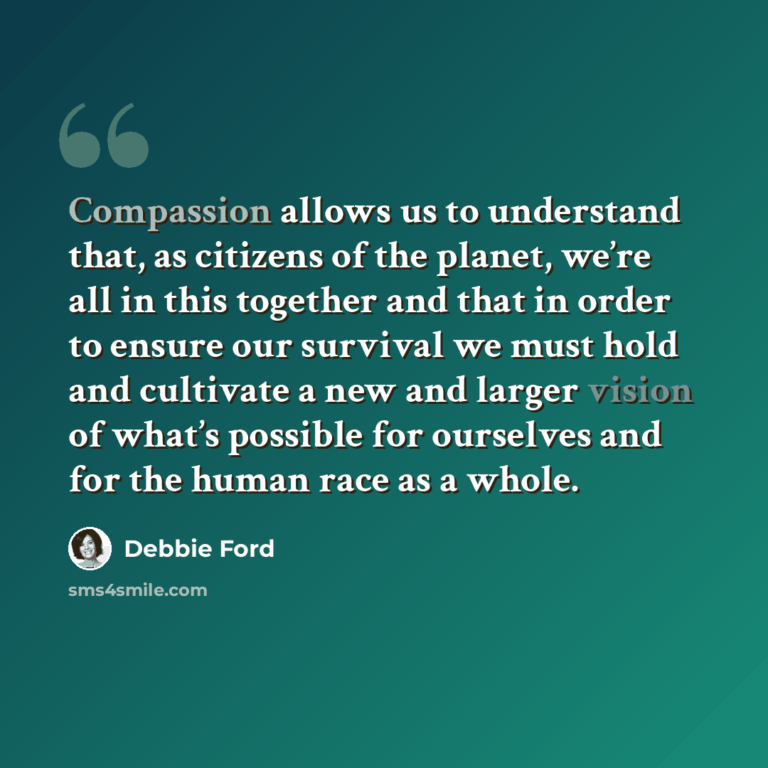“Compassion allows us to understand that, as citizens of the planet, we’re all in this together and that in order to ensure our survival we must hold and cultivate a new and larger vision of what’s possible for ourselves and for the human race as a whole.” quote by Debbie Ford