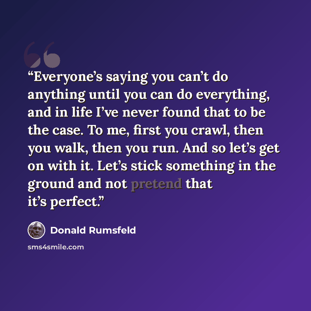 “Everyone’s saying you can’t do anything until you can do everything, and in life I’ve never found that to be the case. To me, first you crawl, then you walk, then you run. And so let’s get on with it. Let’s stick something in the ground and not pretend that it’s perfect.” quote by Donald Rumsfeld