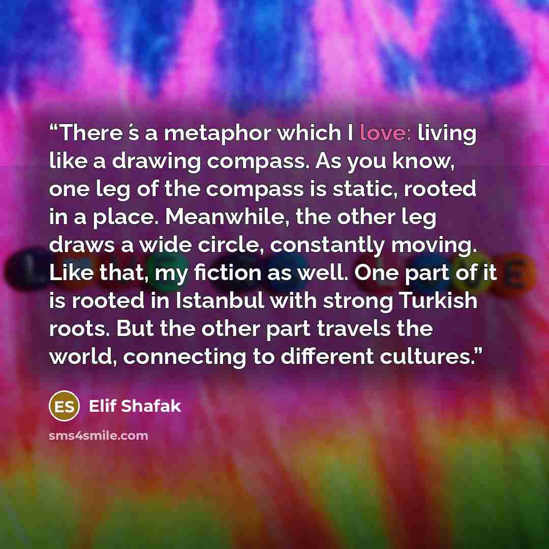 “There ́s a metaphor which I love: living like a drawing compass. As you know, one leg of the compass is static, rooted in a place. Meanwhile, the other leg draws a wide circle, constantly moving. Like that, my fiction as well. One part of it is rooted in Istanbul with strong Turkish roots. But the…” quote by Elif Shafak