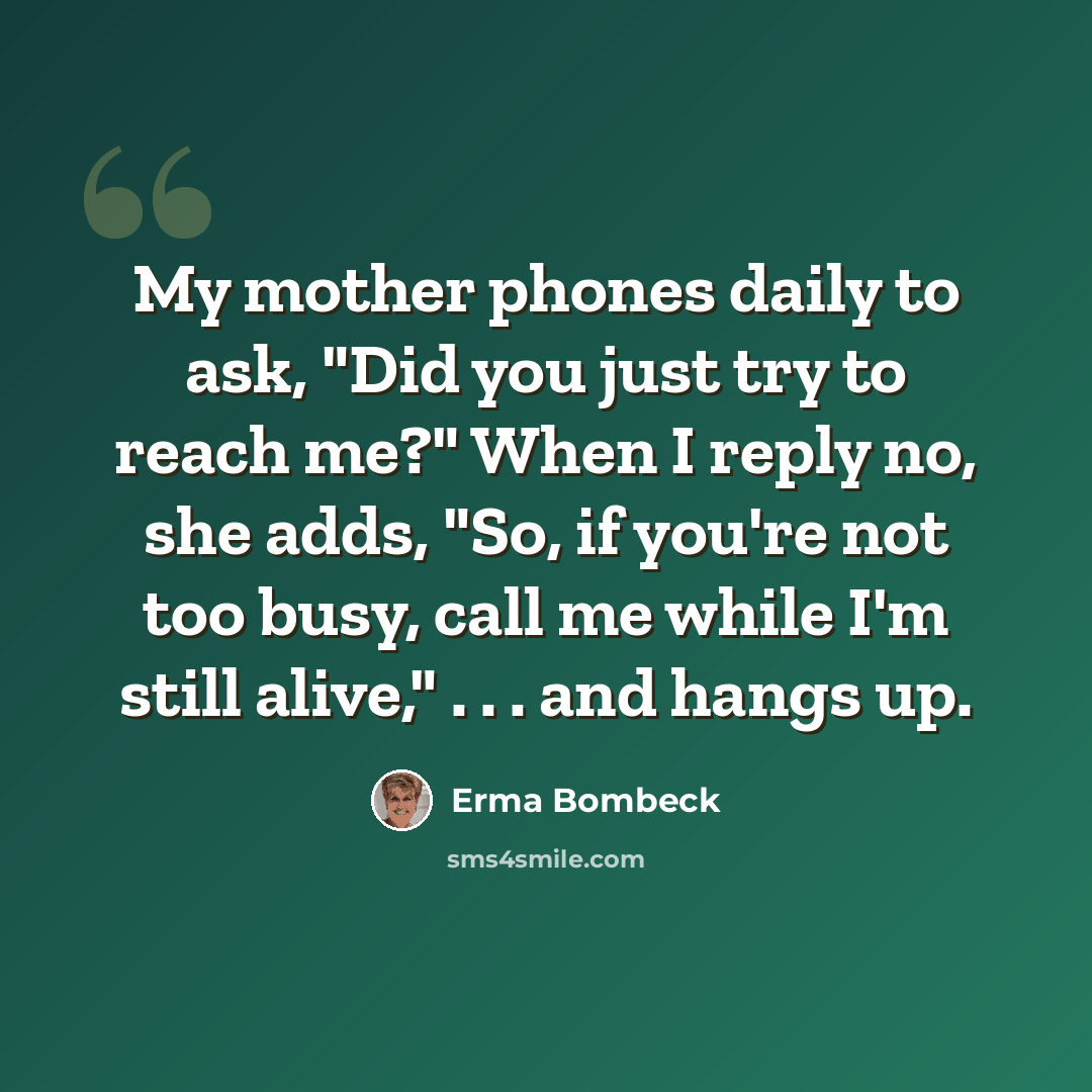 “My mother phones daily to ask, "Did you just try to reach me?" When I reply no, she adds, "So, if you're not too busy, call me while I'm still alive," . . . and hangs up.” quote by Erma Bombeck