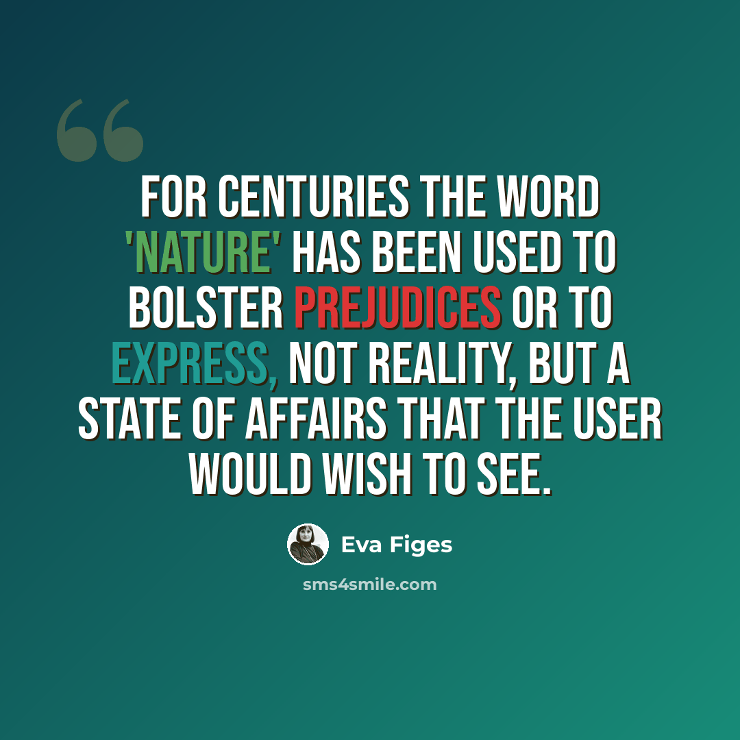 “For centuries the word 'nature' has been used to bolster prejudices or to express, not reality, but a state of affairs that the user would wish to see.” quote by Eva Figes