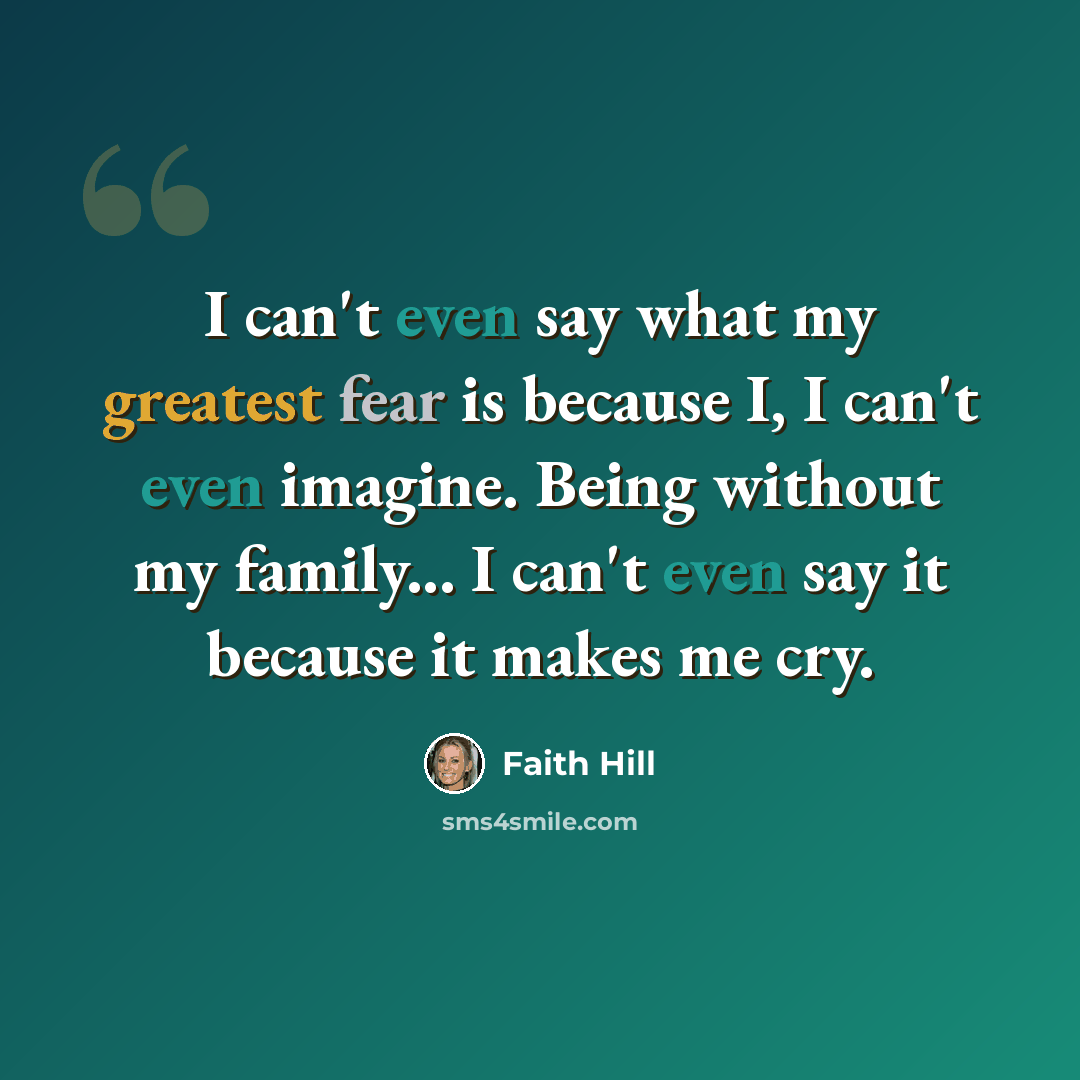“I can't even say what my greatest fear is because I, I can't even imagine. Being without my family... I can't even say it because it makes me cry.” quote by Faith Hill