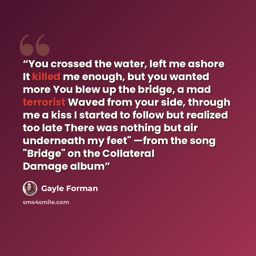 “You crossed the water, left me ashore It killed me enough, but you wanted more You blew up the bridge, a mad terrorist Waved from your side, through me a kiss I started to follow but realized too late There was nothing but air underneath my feet" —from the song "Bridge" on the Collateral Damage…” quote by Gayle Forman