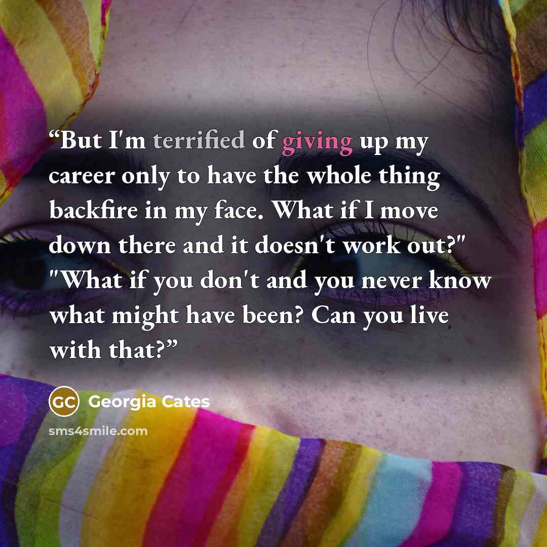 “But I'm terrified of giving up my career only to have the whole thing backfire in my face. What if I move down there and it doesn't work out?" "What if you don't and you never know what might have been? Can you live with that?” quote by Georgia Cates