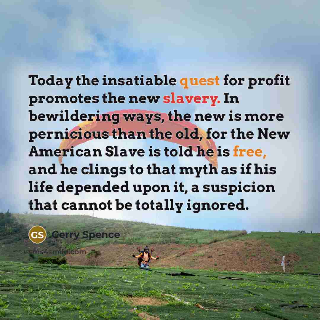 “Today the insatiable quest for profit promotes the new slavery. In bewildering ways, the new is more pernicious than the old, for the New American Slave is told he is free, and he clings to that myth as if his life depended upon it, a suspicion that cannot be totally ignored.” quote by Gerry Spence