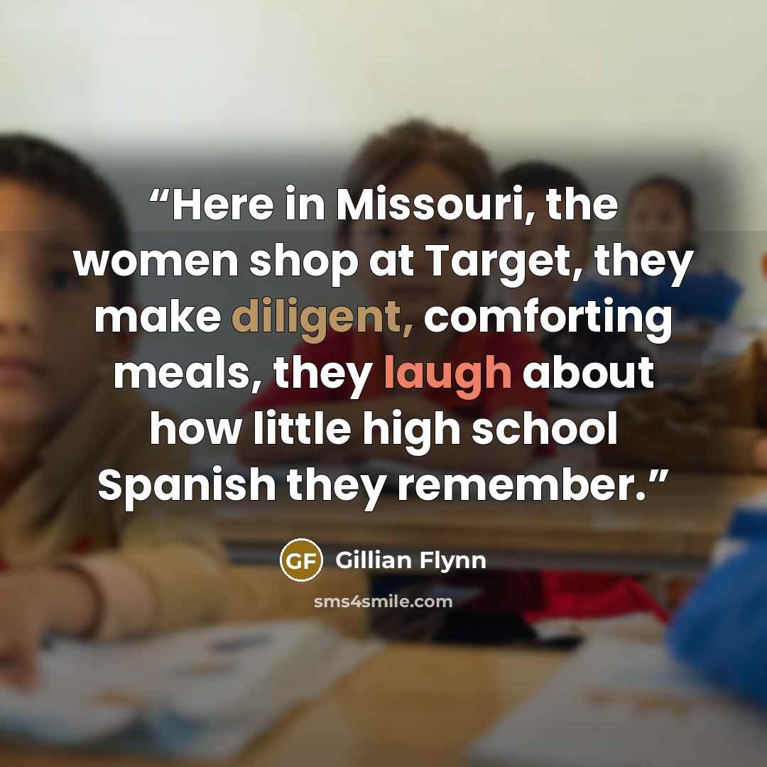 “Here in Missouri, the women shop at Target, they make diligent, comforting meals, they laugh about how little high school Spanish they remember.” quote by Gillian Flynn