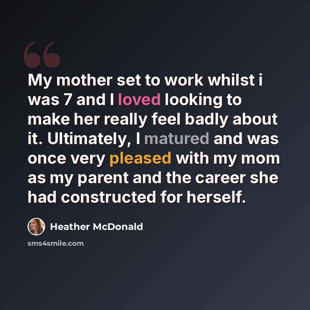 “My mother set to work whilst i was 7 and I loved looking to make her really feel badly about it. Ultimately, I matured and was once very pleased with my mom as my parent and the career she had constructed for herself.” quote by Heather McDonald