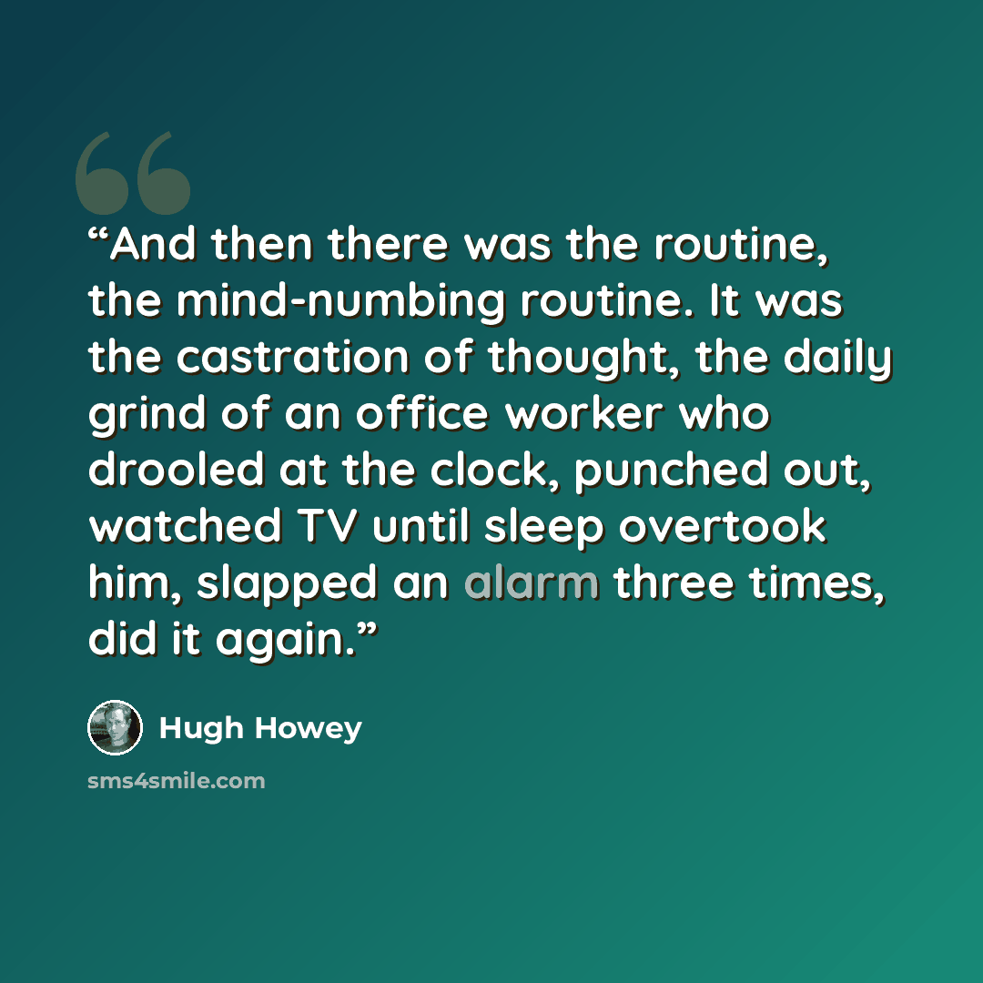 “And then there was the routine, the mind-numbing routine. It was the castration of thought, the daily grind of an office worker who drooled at the clock, punched out, watched TV until sleep overtook him, slapped an alarm three times, did it again.” quote by Hugh Howey