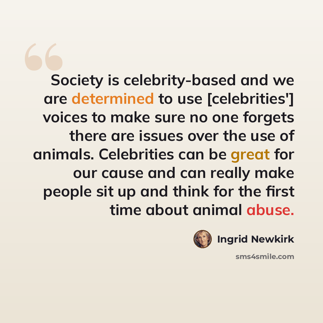 “Society is celebrity-based and we are determined to use [celebrities'] voices to make sure no one forgets there are issues over the use of animals. Celebrities can be great for our cause and can really make people sit up and think for the first time about animal abuse.” quote by Ingrid Newkirk