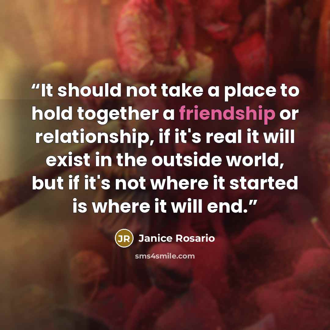 “It should not take a place to hold together a friendship or relationship, if it's real it will exist in the outside world, but if it's not where it started is where it will end.” quote by Janice Rosario