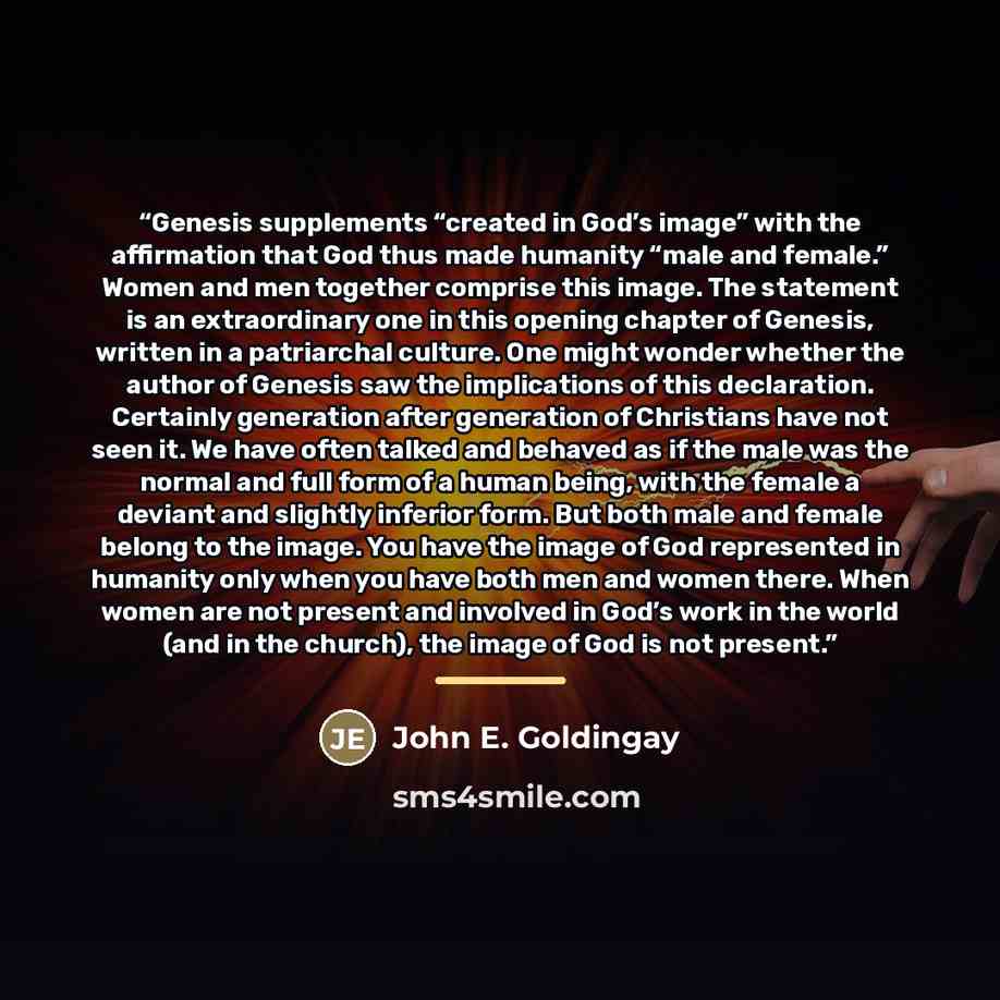 “Genesis supplements “created in God’s image” with the affirmation that God thus made humanity “male and female.” Women and men together comprise this image. The statement is an extraordinary one in this opening chapter of Genesis, written in a patriarchal culture. One might wonder whether the…” quote by John E. Goldingay