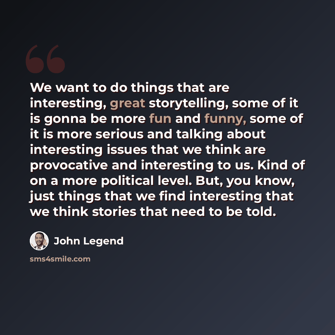 “We want to do things that are interesting, great storytelling, some of it is gonna be more fun and funny, some of it is more serious and talking about interesting issues that we think are provocative and interesting to us. Kind of on a more political level. But, you know, just things that we find…” quote by John Legend