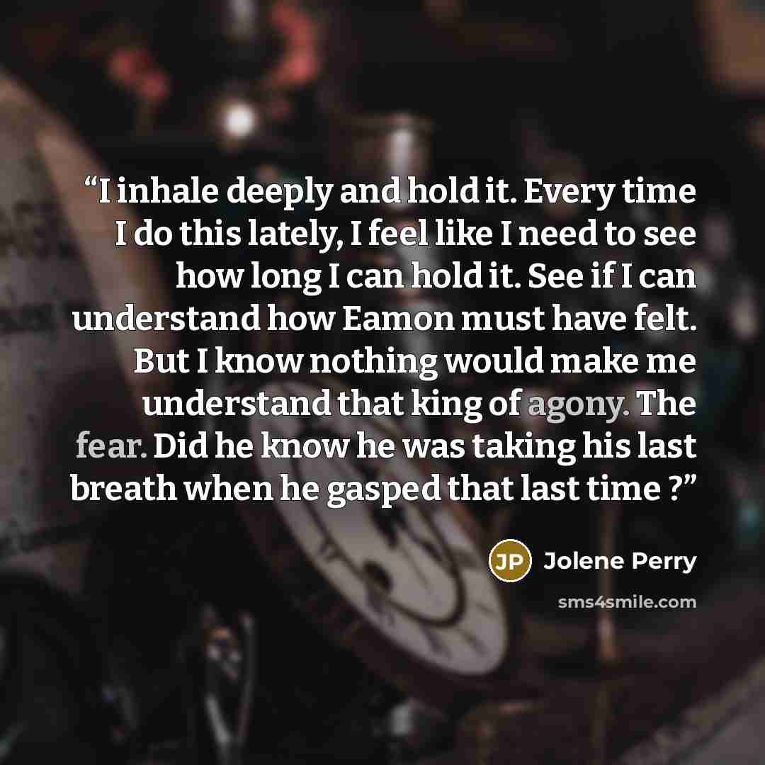 “I inhale deeply and hold it. Every time I do this lately, I feel like I need to see how long I can hold it. See if I can understand how Eamon must have felt. But I know nothing would make me understand that king of agony. The fear. Did he know he was taking his last breath when he gasped that last…” quote by Jolene Perry
