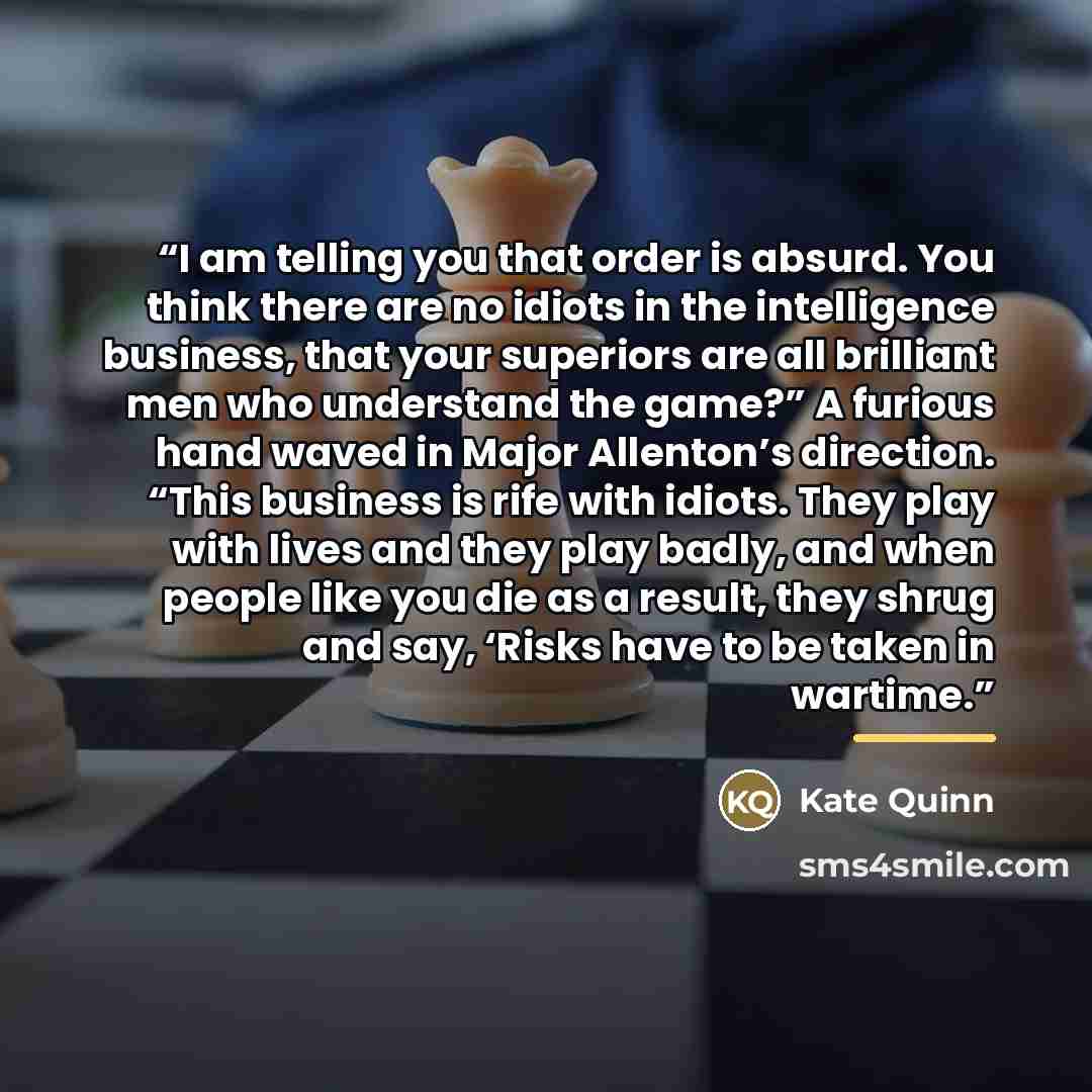 “I am telling you that order is absurd. You think there are no idiots in the intelligence business, that your superiors are all brilliant men who understand the game?” A furious hand waved in Major Allenton’s direction. “This business is rife with idiots. They play with lives and they play badly…” quote by Kate Quinn