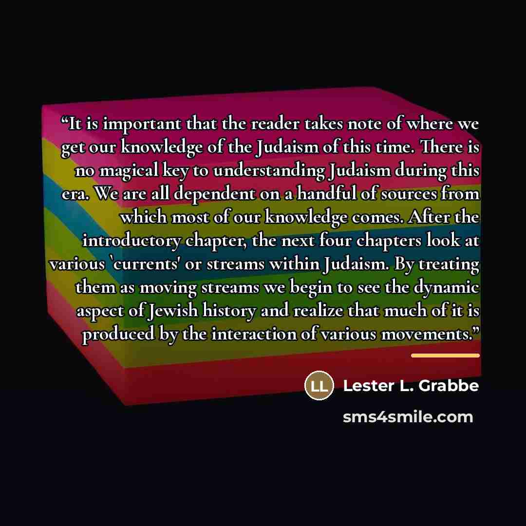 “It is important that the reader takes note of where we get our knowledge of the Judaism of this time. There is no magical key to understanding Judaism during this era. We are all dependent on a handful of sources from which most of our knowledge comes. After the introductory chapter, the next four…” quote by Lester L. Grabbe