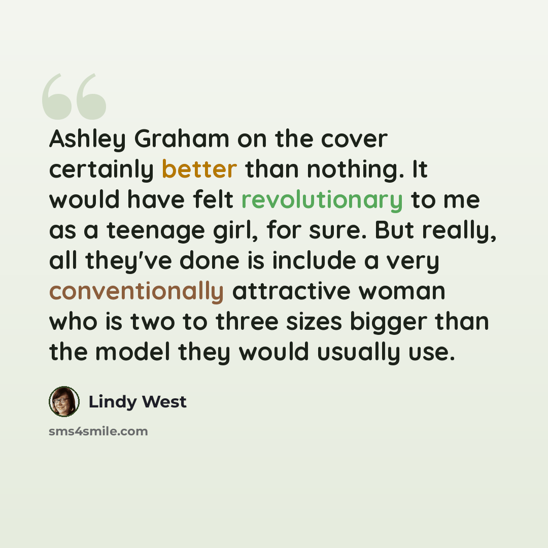“Ashley Graham on the cover certainly better than nothing. It would have felt revolutionary to me as a teenage girl, for sure. But really, all they've done is include a very conventionally attractive woman who is two to three sizes bigger than the model they would usually use.” quote by Lindy West
