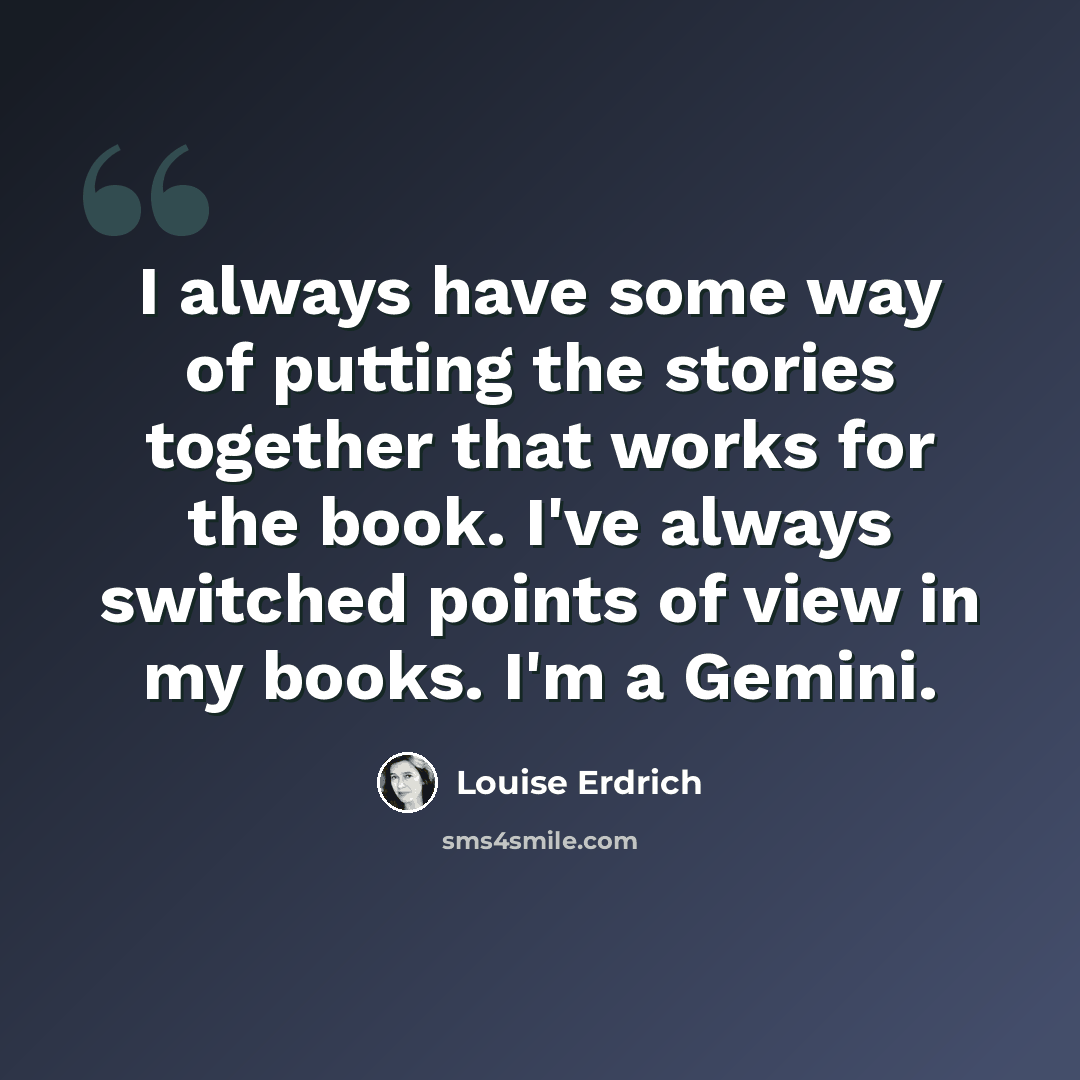 “I always have some way of putting the stories together that works for the book. I've always switched points of view in my books. I'm a Gemini.” quote by Louise Erdrich