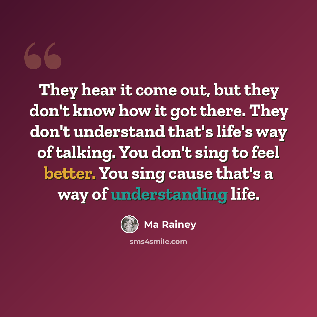 “They hear it come out, but they don't know how it got there. They don't understand that's life's way of talking. You don't sing to feel better. You sing cause that's a way of understanding life.” quote by Ma Rainey