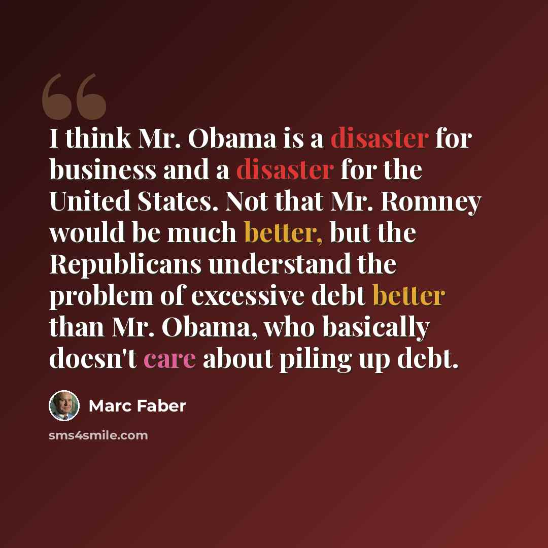 “I think Mr. Obama is a disaster for business and a disaster for the United States. Not that Mr. Romney would be much better, but the Republicans understand the problem of excessive debt better than Mr. Obama, who basically doesn't care about piling up debt.” quote by Marc Faber