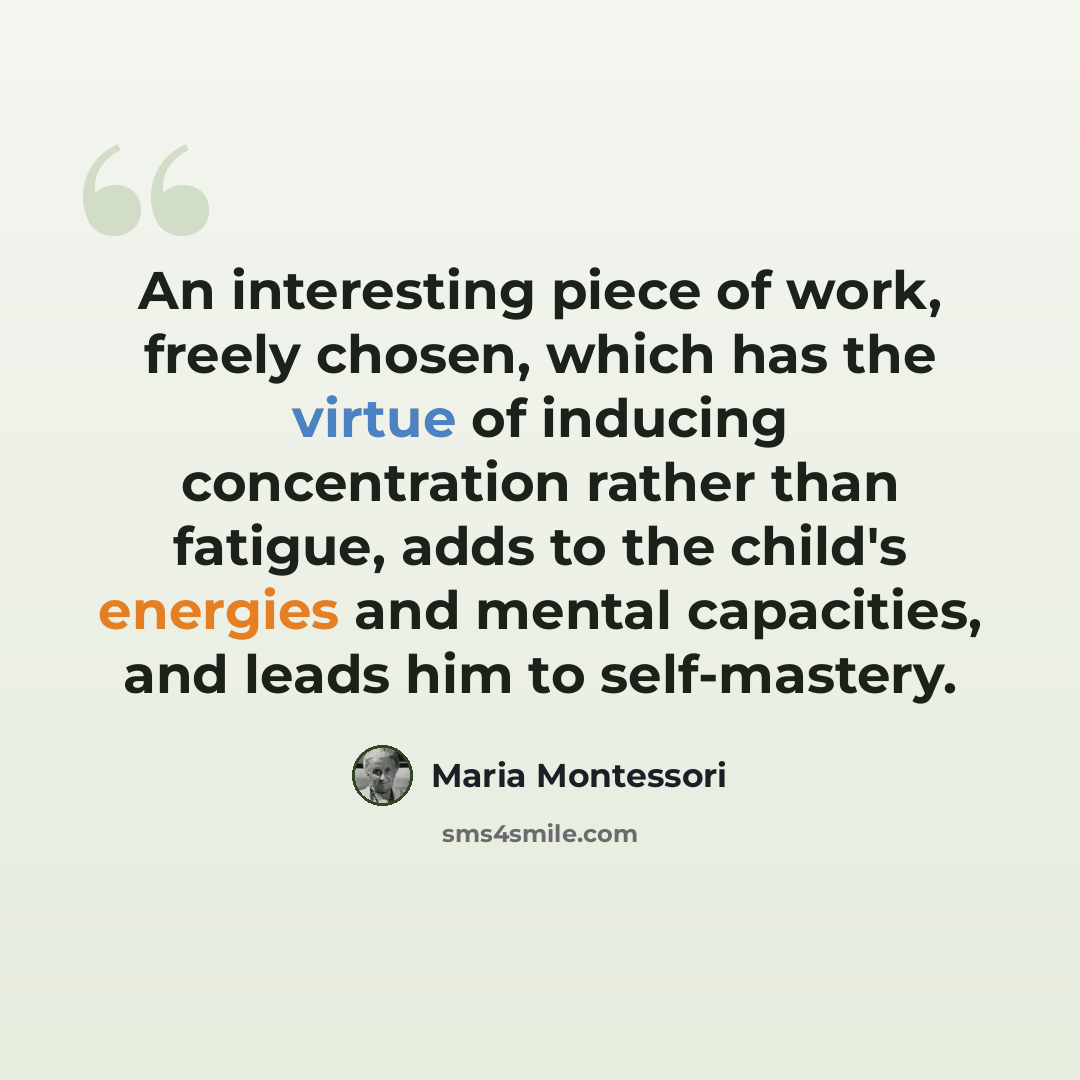 “An interesting piece of work, freely chosen, which has the virtue of inducing concentration rather than fatigue, adds to the child's energies and mental capacities, and leads him to self-mastery.” quote by Maria Montessori