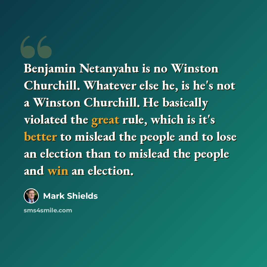 “Benjamin Netanyahu is no Winston Churchill. Whatever else he, is he's not a Winston Churchill. He basically violated the great rule, which is it's better to mislead the people and to lose an election than to mislead the people and win an election.” quote by Mark Shields