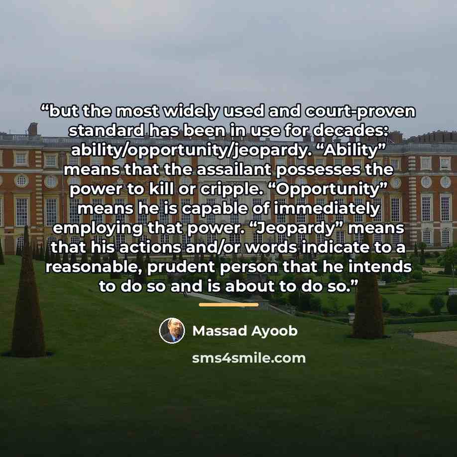 “but the most widely used and court-proven standard has been in use for decades: ability/opportunity/jeopardy. “Ability” means that the assailant possesses the power to kill or cripple. “Opportunity” means he is capable of immediately employing that power. “Jeopardy” means that his actions and/or…” quote by Massad Ayoob
