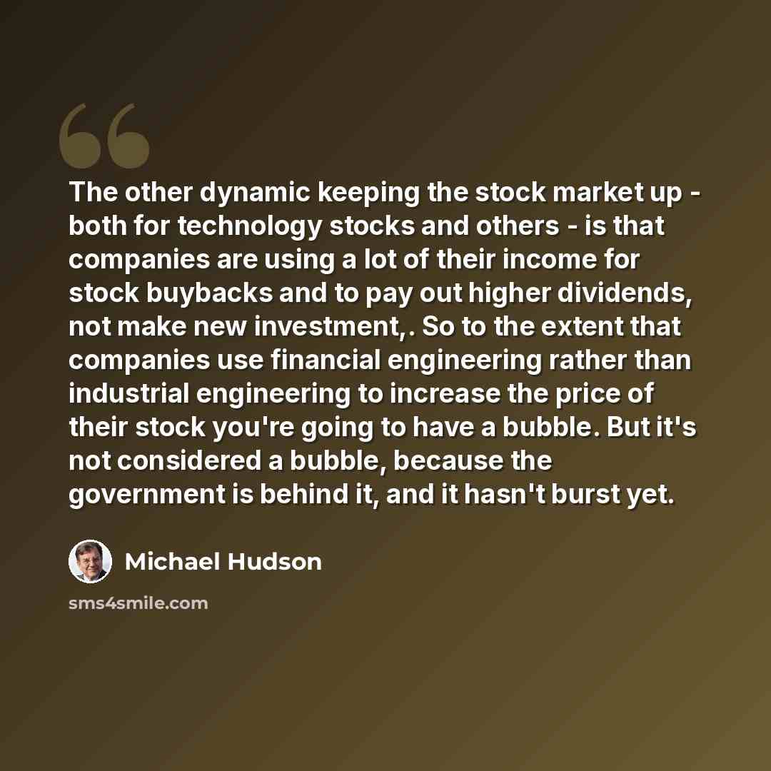 “The other dynamic keeping the stock market up - both for technology stocks and others - is that companies are using a lot of their income for stock buybacks and to pay out higher dividends, not make new investment,. So to the extent that companies use financial engineering rather than industrial…” quote by Michael Hudson