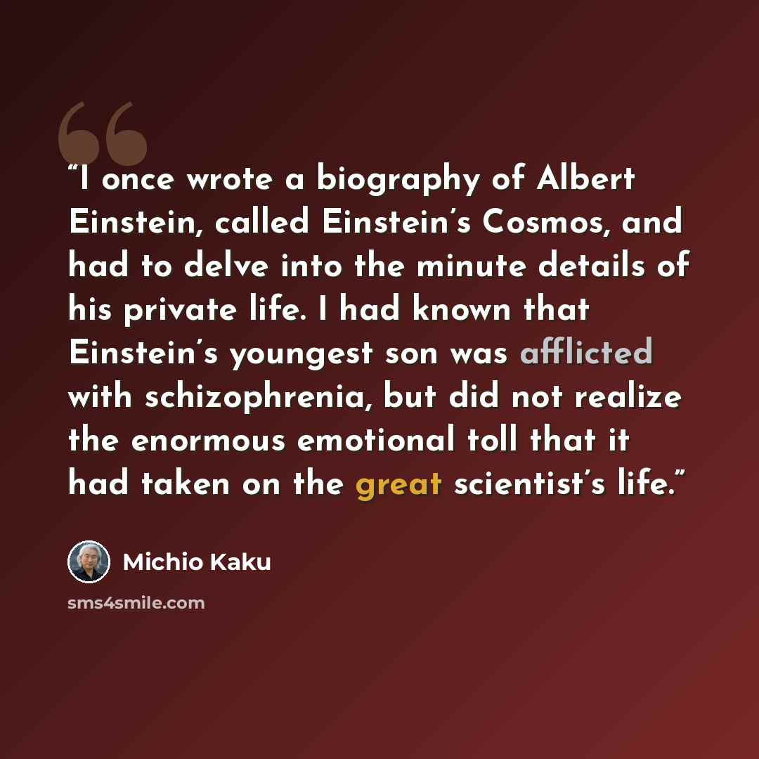 “I once wrote a biography of Albert Einstein, called Einstein’s Cosmos, and had to delve into the minute details of his private life. I had known that Einstein’s youngest son was afflicted with schizophrenia, but did not realize the enormous emotional toll that it had taken on the great scientist’s…” quote by Michio Kaku