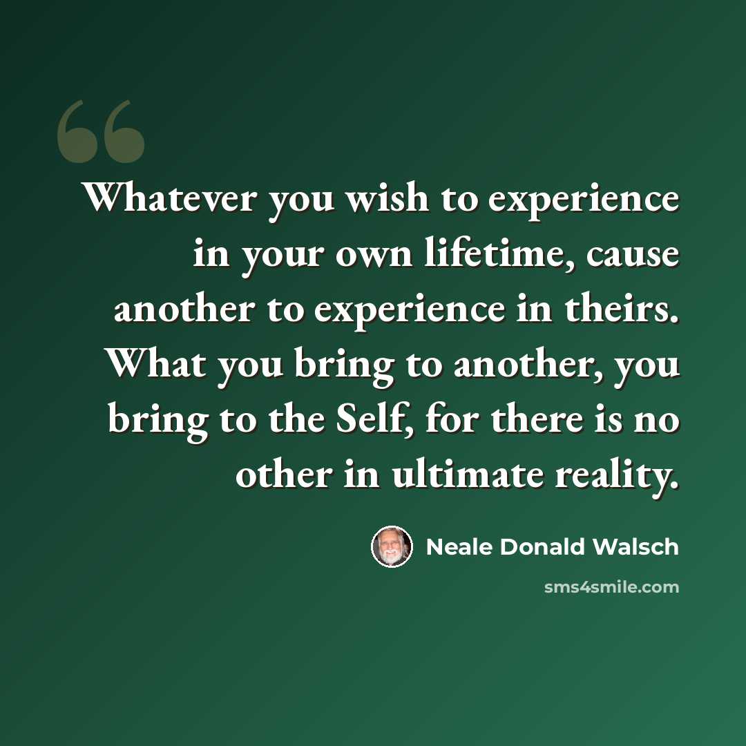 “Whatever you wish to experience in your own lifetime, cause another to experience in theirs. What you bring to another, you bring to the Self, for there is no other in ultimate reality.” quote by Neale Donald Walsch