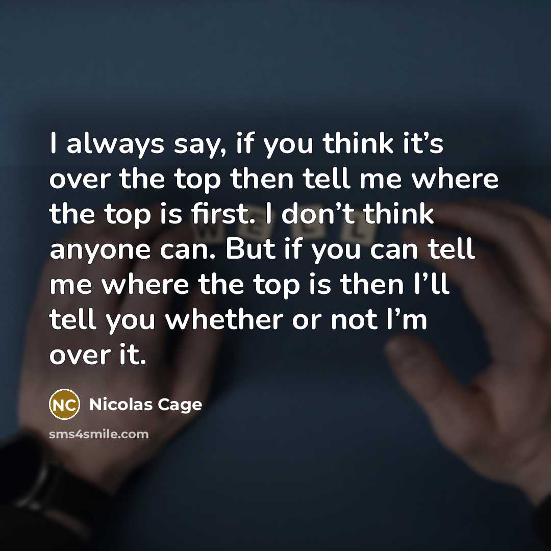 “I always say, if you think it’s over the top then tell me where the top is first. I don’t think anyone can. But if you can tell me where the top is then I’ll tell you whether or not I’m over it.” quote by Nicolas Cage