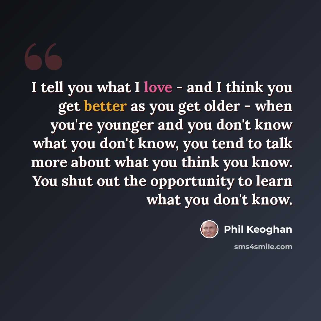 “I tell you what I love - and I think you get better as you get older - when you're younger and you don't know what you don't know, you tend to talk more about what you think you know. You shut out the opportunity to learn what you don't know.” quote by Phil Keoghan