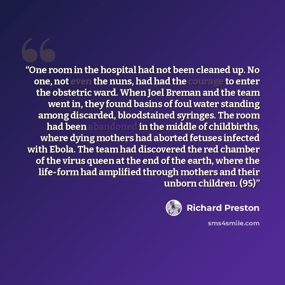 “One room in the hospital had not been cleaned up. No one, not even the nuns, had had the courage to enter the obstetric ward. When Joel Breman and the team went in, they found basins of foul water standing among discarded, bloodstained syringes. The room had been abandoned in the middle of…” quote by Richard Preston