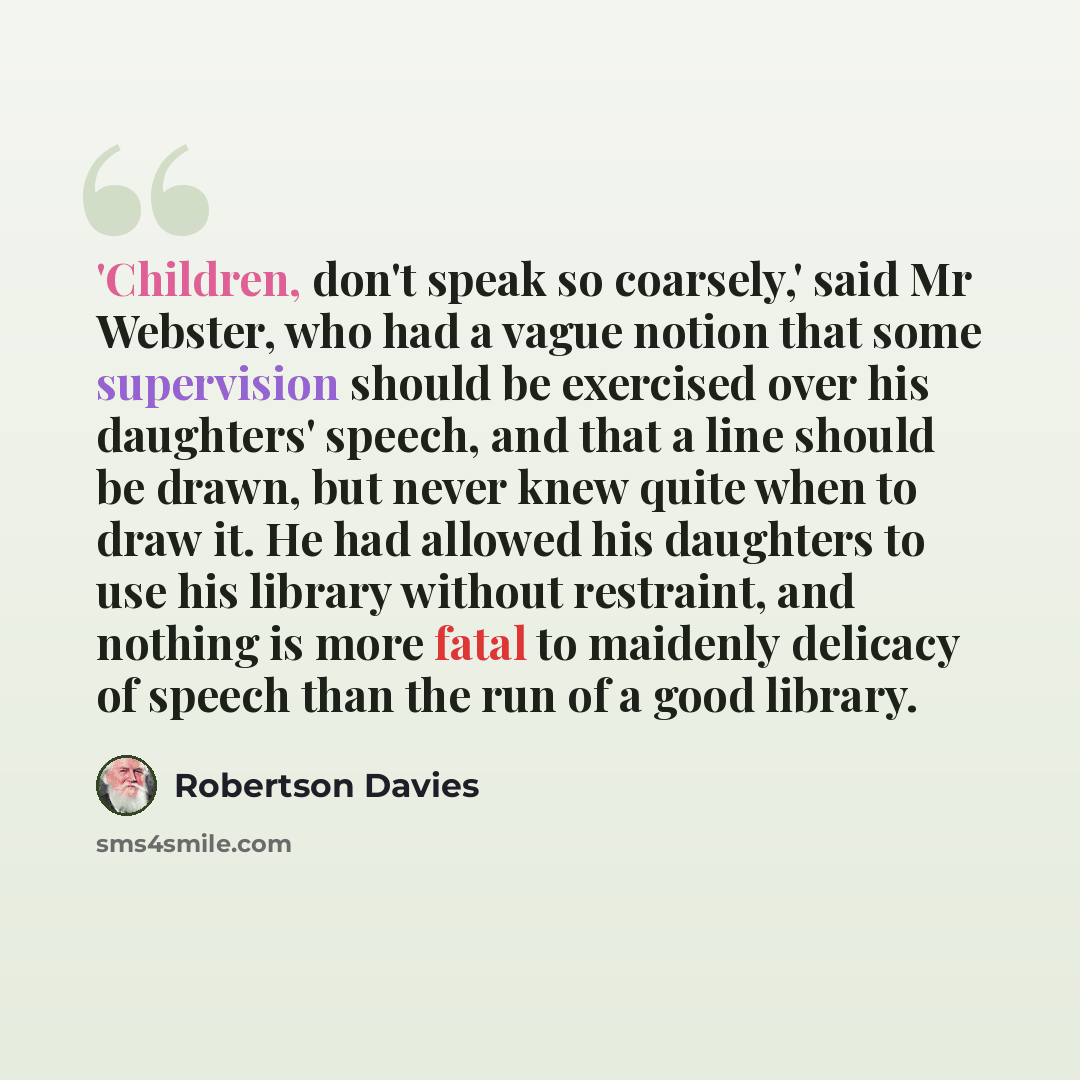“'Children, don't speak so coarsely,' said Mr Webster, who had a vague notion that some supervision should be exercised over his daughters' speech, and that a line should be drawn, but never knew quite when to draw it. He had allowed his daughters to use his library without restraint, and nothing…” quote by Robertson Davies