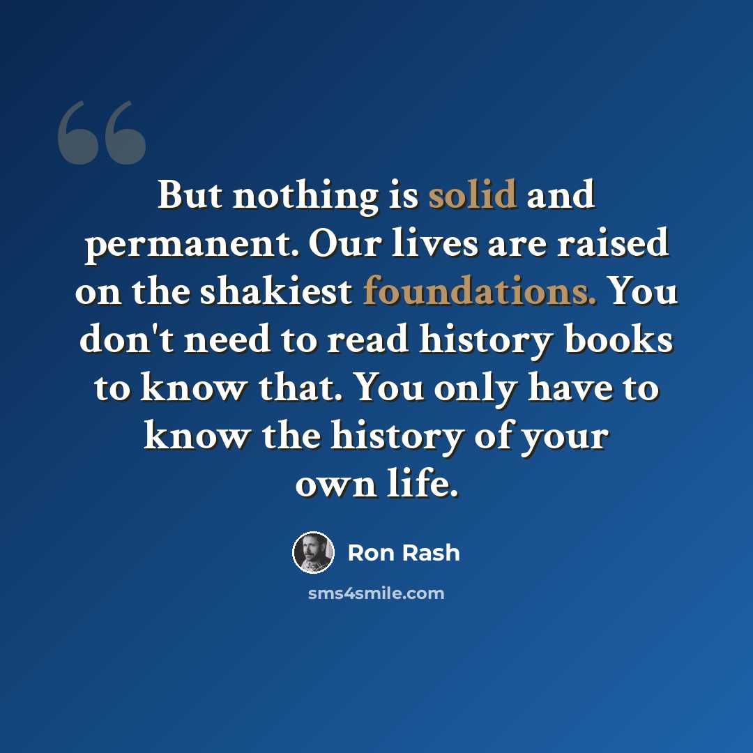 “But nothing is solid and permanent. Our lives are raised on the shakiest foundations. You don't need to read history books to know that. You only have to know the history of your own life.” quote by Ron Rash