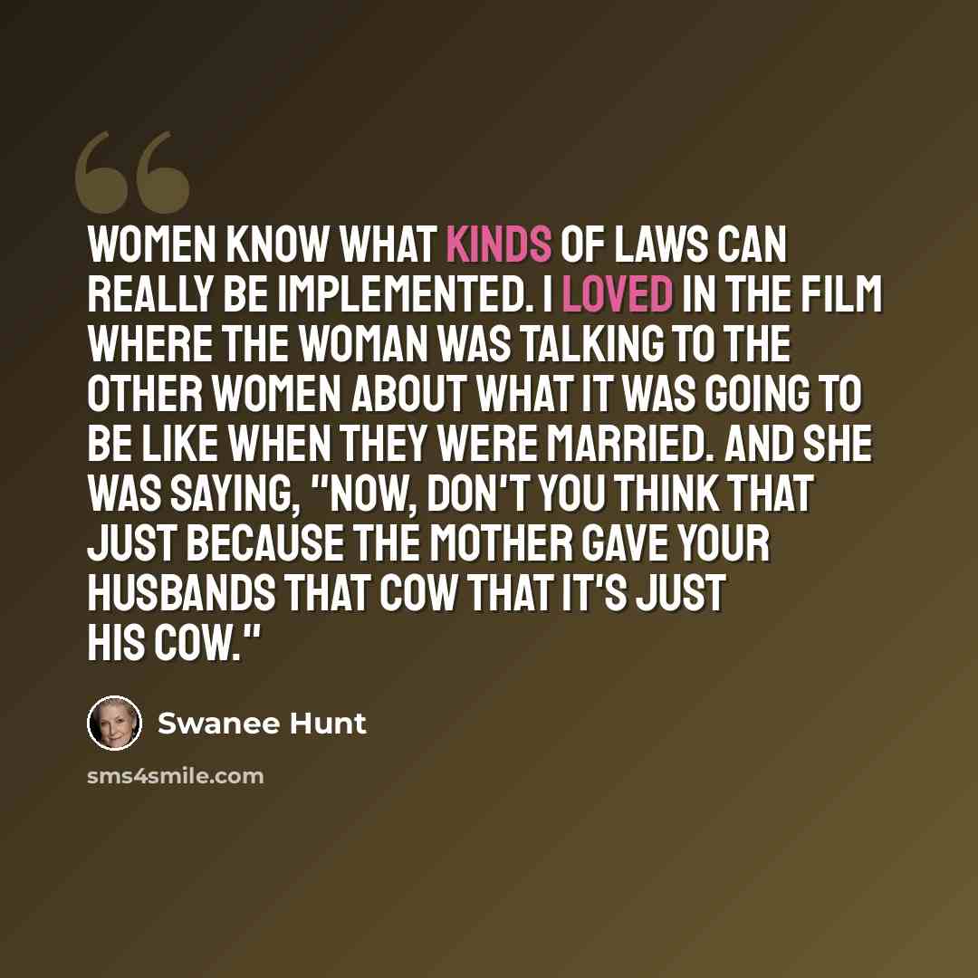 “Women know what kinds of laws can really be implemented. I loved in the film where the woman was talking to the other women about what it was going to be like when they were married. And she was saying, "Now, don't you think that just because the mother gave your husbands that cow that it's just…” quote by Swanee Hunt