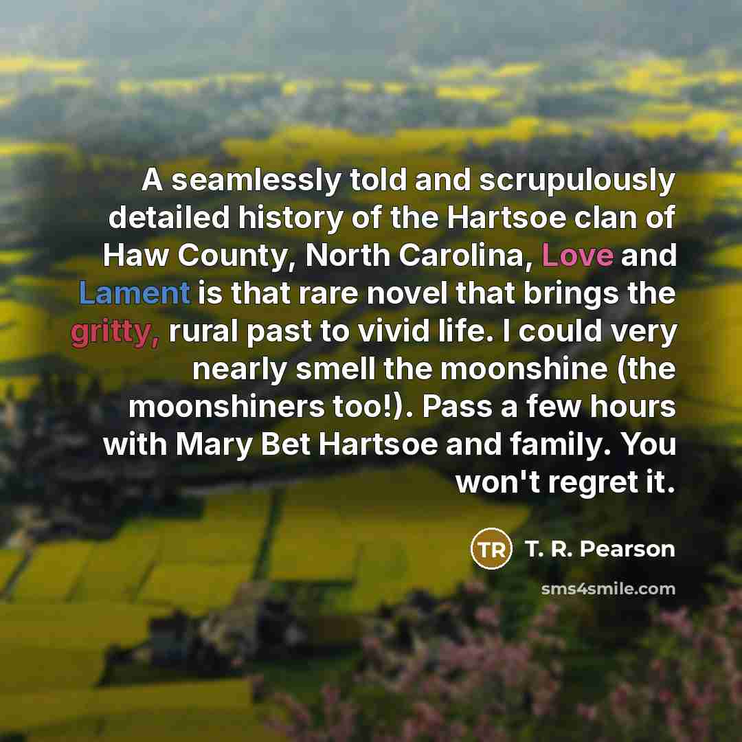 “A seamlessly told and scrupulously detailed history of the Hartsoe clan of Haw County, North Carolina, Love and Lament is that rare novel that brings the gritty, rural past to vivid life. I could very nearly smell the moonshine (the moonshiners too!). Pass a few hours with Mary Bet Hartsoe and…” quote by T. R. Pearson
