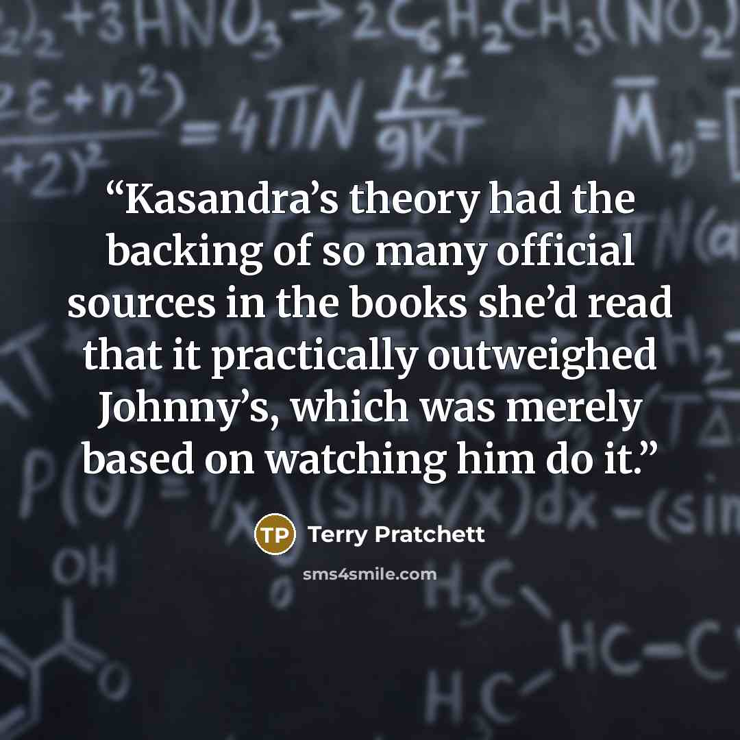 “Kasandra’s theory had the backing of so many official sources in the books she’d read that it practically outweighed Johnny’s, which was merely based on watching him do it.” quote by Terry Pratchett