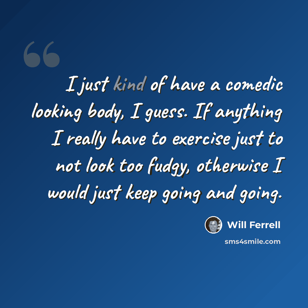 “I just kind of have a comedic looking body, I guess. If anything I really have to exercise just to not look too fudgy, otherwise I would just keep going and going.” quote by Will Ferrell