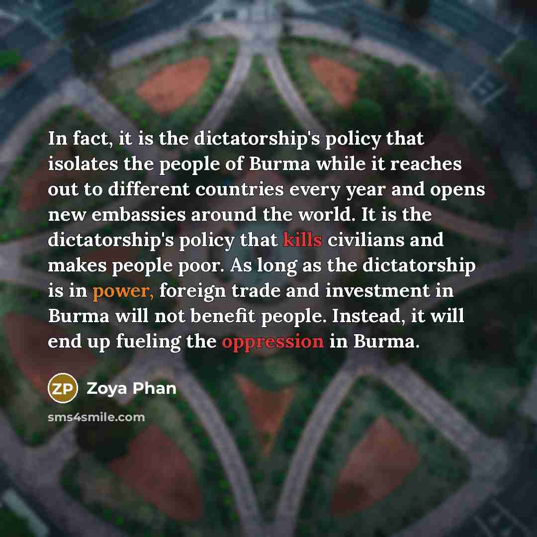 “In fact, it is the dictatorship's policy that isolates the people of Burma while it reaches out to different countries every year and opens new embassies around the world. It is the dictatorship's policy that kills civilians and makes people poor. As long as the dictatorship is in power, foreign…” quote by Zoya Phan