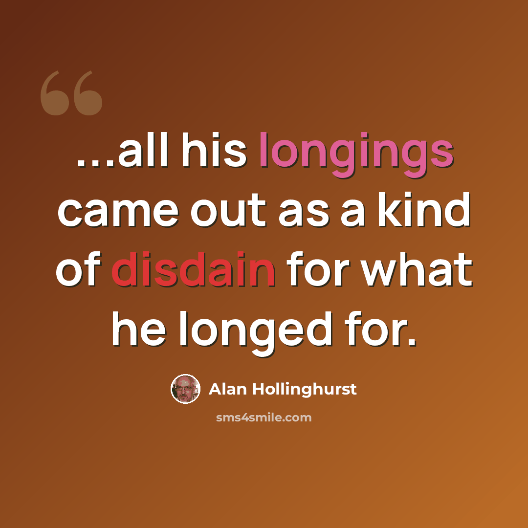 “...all his longings came out as a kind of disdain for what he longed for.” quote by Alan Hollinghurst
