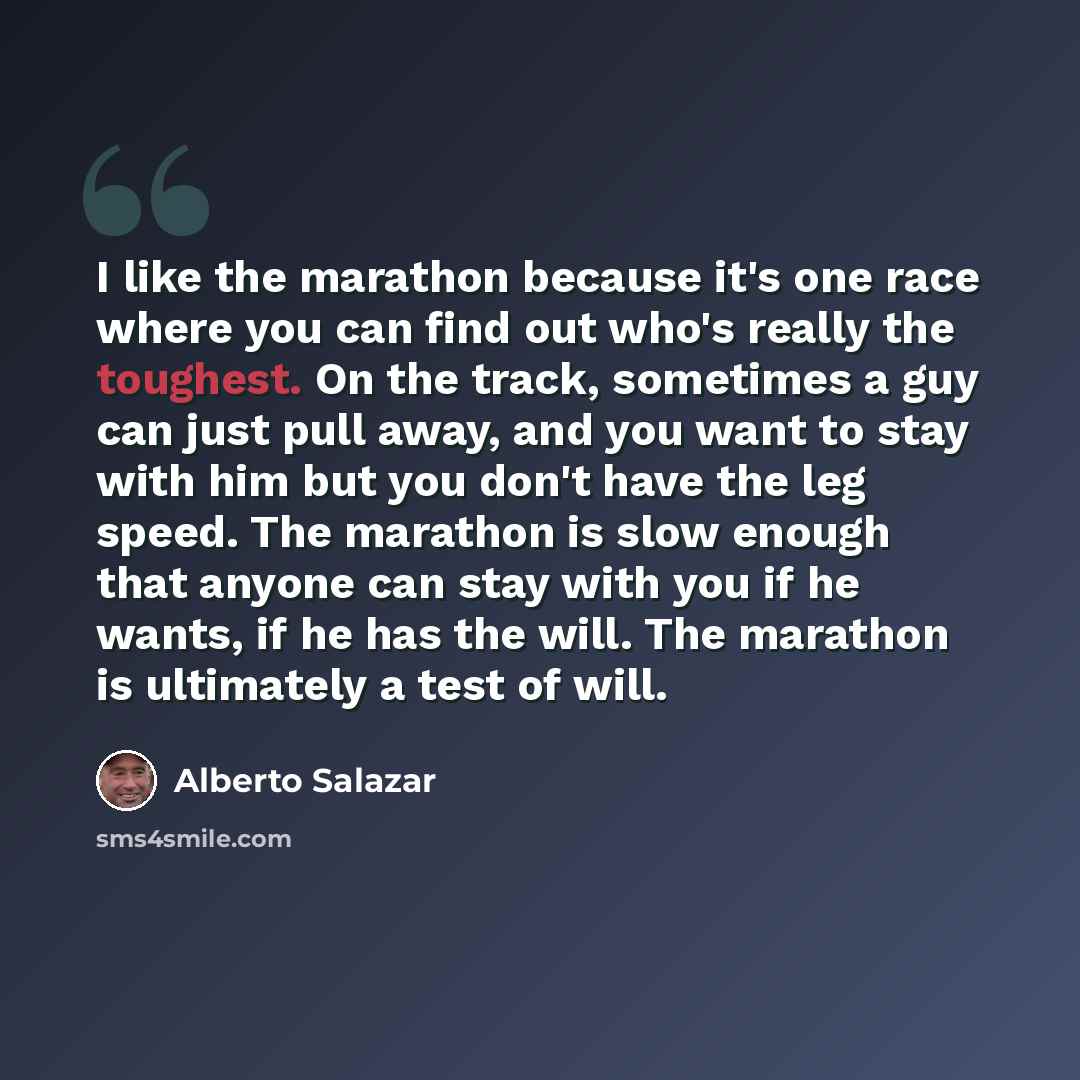“I like the marathon because it's one race where you can find out who's really the toughest. On the track, sometimes a guy can just pull away, and you want to stay with him but you don't have the leg speed. The marathon is slow enough that anyone can stay with you if he wants, if he has the will…” quote by Alberto Salazar