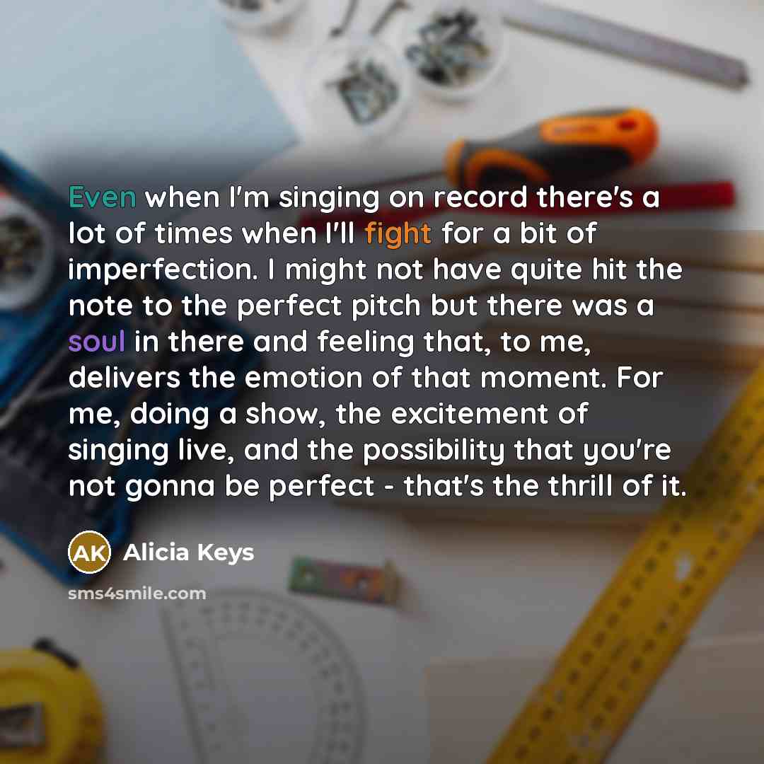 “Even when I'm singing on record there's a lot of times when I'll fight for a bit of imperfection. I might not have quite hit the note to the perfect pitch but there was a soul in there and feeling that, to me, delivers the emotion of that moment. For me, doing a show, the excitement of singing…” quote by Alicia Keys