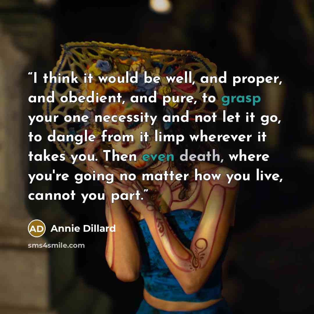 “I think it would be well, and proper, and obedient, and pure, to grasp your one necessity and not let it go, to dangle from it limp wherever it takes you. Then even death, where you're going no matter how you live, cannot you part.” quote by Annie Dillard