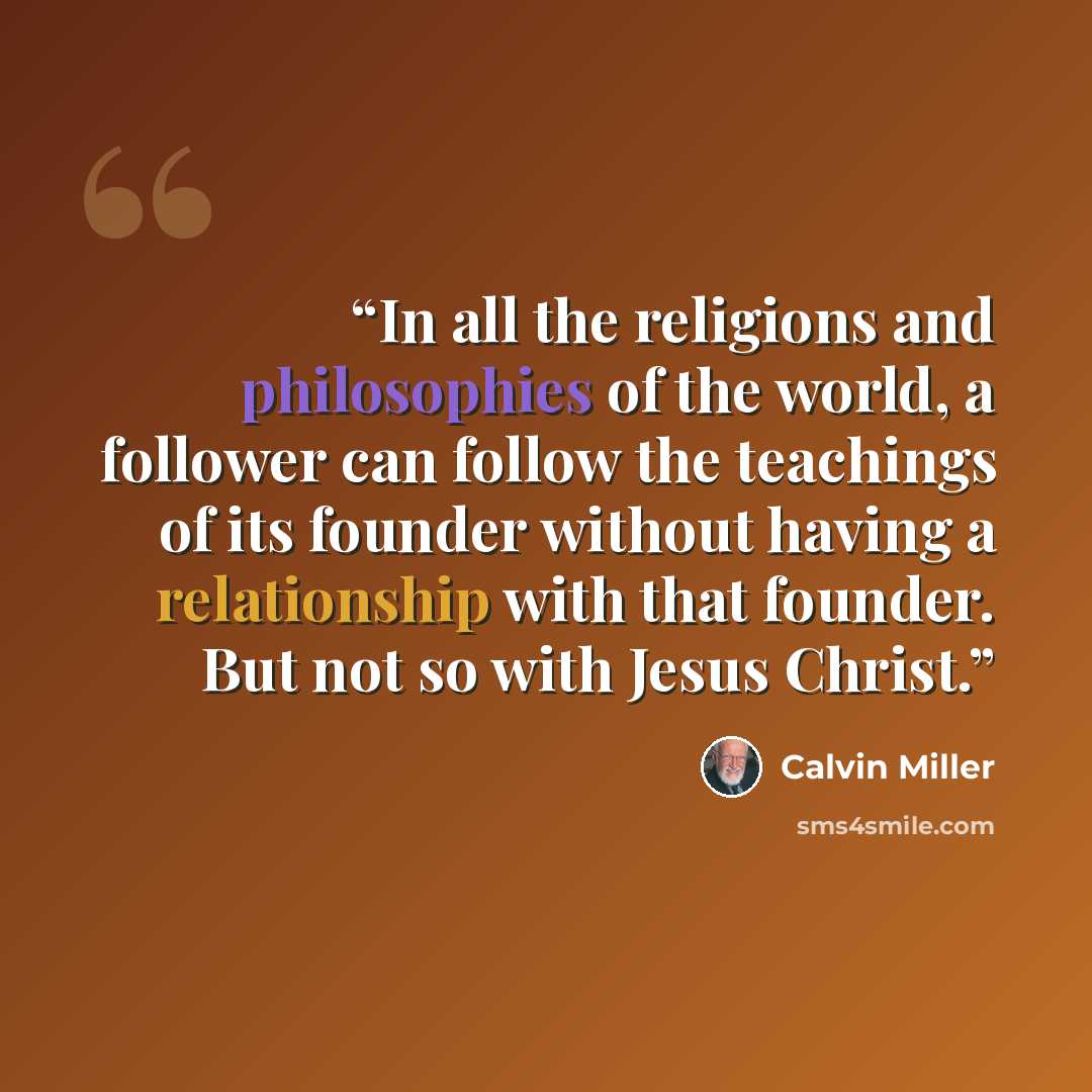“In all the religions and philosophies of the world, a follower can follow the teachings of its founder without having a relationship with that founder. But not so with Jesus Christ.” quote by Calvin Miller