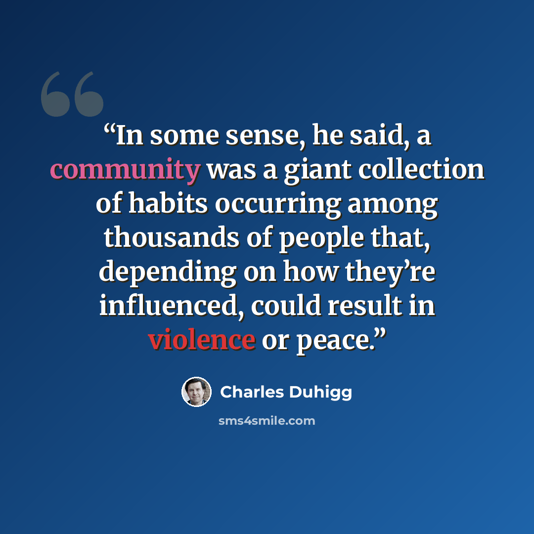 “In some sense, he said, a community was a giant collection of habits occurring among thousands of people that, depending on how they’re influenced, could result in violence or peace.” quote by Charles Duhigg
