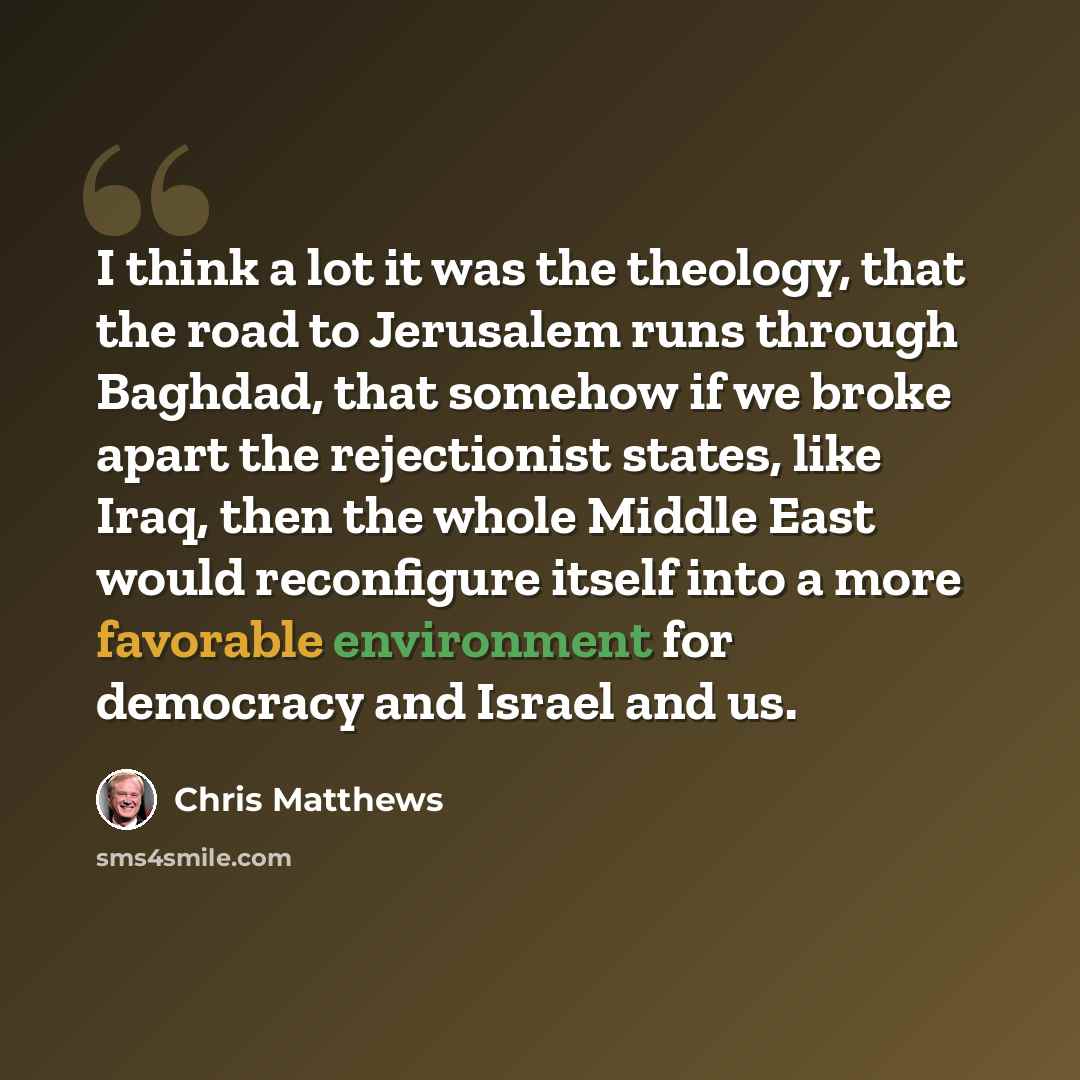 “I think a lot it was the theology, that the road to Jerusalem runs through Baghdad, that somehow if we broke apart the rejectionist states, like Iraq, then the whole Middle East would reconfigure itself into a more favorable environment for democracy and Israel and us.” quote by Chris Matthews